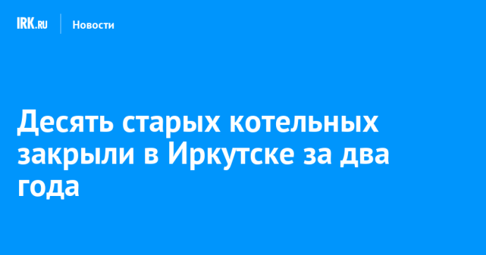 Десять старых котельных закрыли в Иркутске за два года Десять старых котельных закрыли в Иркутске за два года