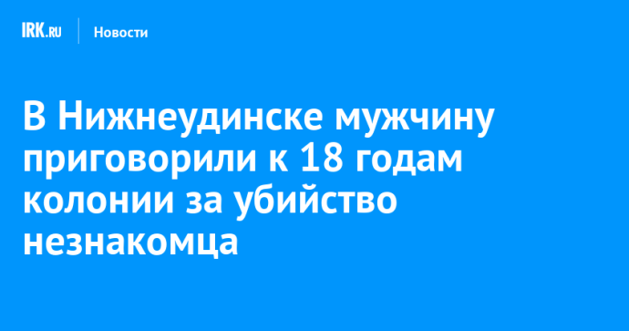 В Нижнеудинске мужчину приговорили к 18 годам колонии за убийство незнакомца