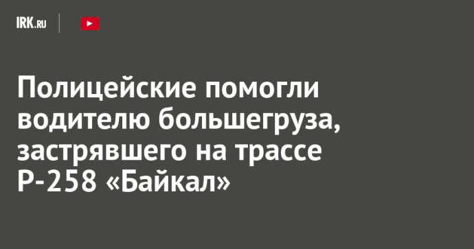 Полицейские помогли водителю большегруза, застрявшего на трассе Р-258 «Байкал»