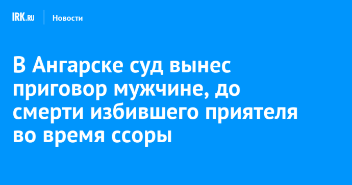 В Ангарске суд вынес приговор мужчине, до смерти избившего приятеля во время ссоры