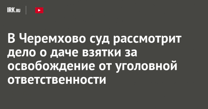 В Черемхово суд рассмотрит дело о даче взятки за освобождение от уголовной ответственности