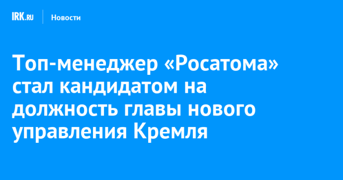 Топ-менеджер «Росатома» стал кандидатом на должность главы нового управления Кремля