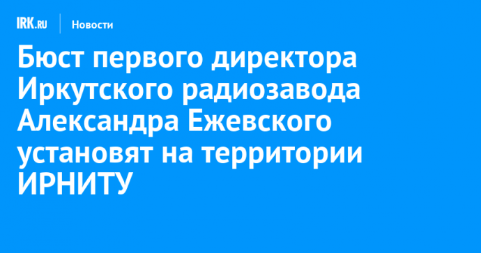 Бюст первого директора Иркутского радиозавода Александра Ежевского установят на территории ИРНИТУ