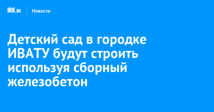 Технологию строительства из сборного железобетона используют при возведении детсада в городке ИВАТУ Технологию строительства из сборного железобетона используют при возведении детсада в городке ИВАТУ