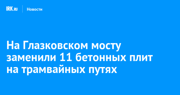 На Глазковском мосту заменили 11 бетонных плит на трамвайных путях На Глазковском мосту заменили 11 бетонных плит на трамвайных путях