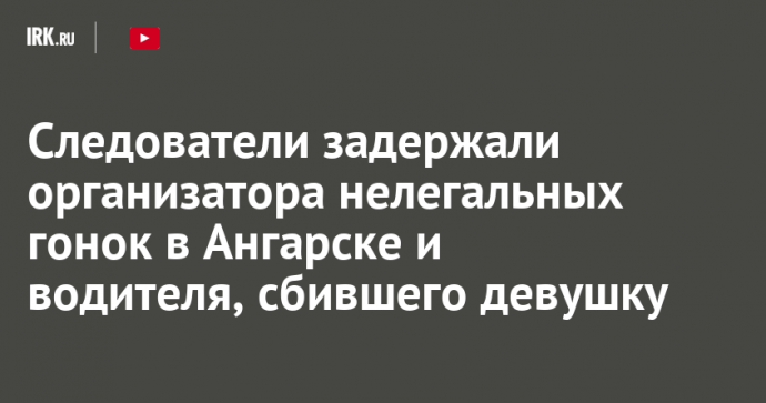 Следователи задержали организатора нелегальных гонок в Ангарске и водителя, сбившего девушку
