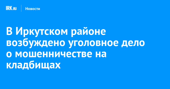 В Иркутском районе возбуждено уголовное дело о мошенничестве на кладбищах
