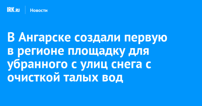 В Ангарске создали первую в регионе площадку для убранного с улиц снега с очисткой талых вод В Ангарске создали первую в регионе площадку для убранного с улиц снега с очисткой талых вод