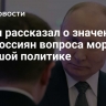 Путин рассказал о значении для россиян вопроса морали в большой политике