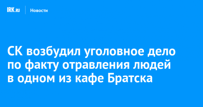 СК возбудил уголовное дело по факту отравления людей в одном из кафе Братска