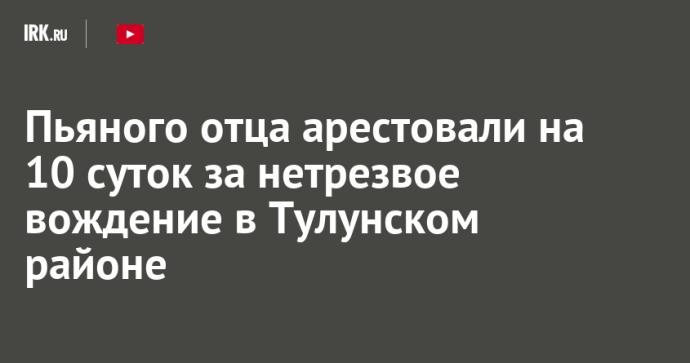 Пьяного отца арестовали на 10 суток за нетрезвое вождение в Тулунском районе Пьяного отца арестовали на 10 суток за нетрезвое вождение в Тулунском районе