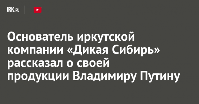 Основатель иркутской компании «Дикая Сибирь» рассказал о своей продукции Владимиру Путину