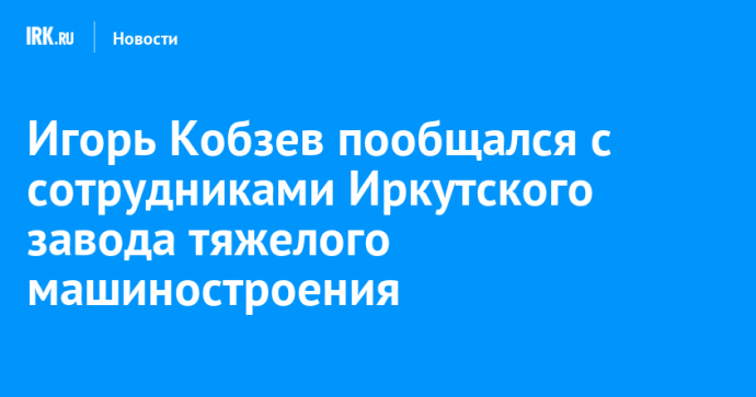 Игорь Кобзев пообщался с сотрудниками Иркутского завода тяжелого машиностроения