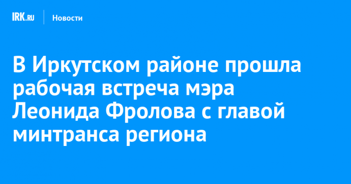 В Иркутском районе прошла рабочая встреча мэра Леонида Фролова с главой минтранса региона