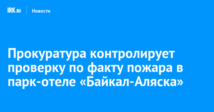 Прокуратура контролирует проверку по факту пожара в парк-отеле «Байкал-Аляска»