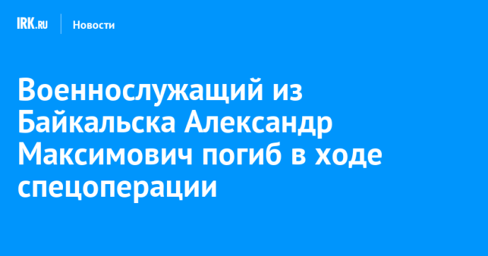 Военнослужащий из Байкальска Александр Максимович погиб в ходе спецоперации Военнослужащий из Байкальска Александр Максимович погиб в ходе спецоперации