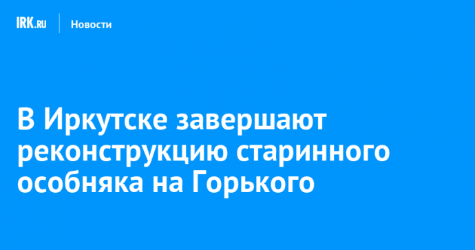 В Иркутске завершают реконструкцию старинного особняка на Горького