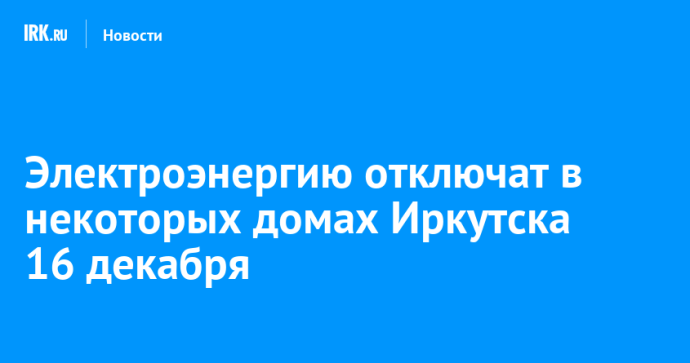 Электроэнергию отключат в некоторых домах Иркутска 16 декабря
