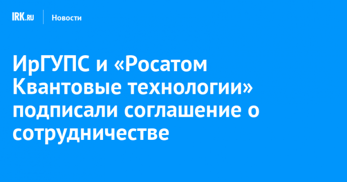 ИрГУПС и «Росатом Квантовые технологии» заключили соглашение о сотрудничестве