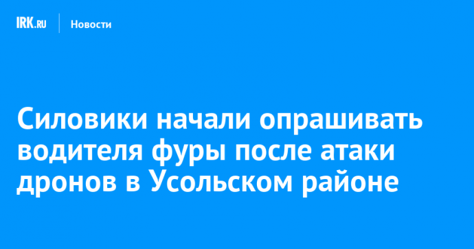 Силовики начали опрашивать водителя фуры после атаки дронов в Усольском районе