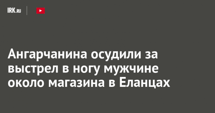 Ангарчанина осудили за выстрел в ногу мужчине около магазина в Еланцах