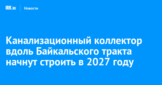 Канализационный коллектор вдоль Байкальского тракта начнут строить в 2027 году