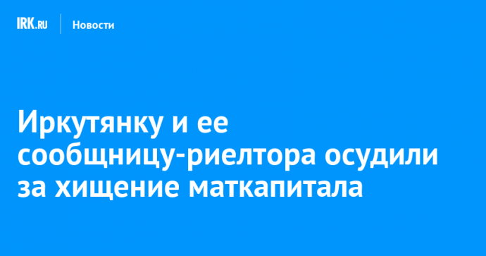 Иркутянку и ее сообщницу-риелтора осудили за хищение маткапитала