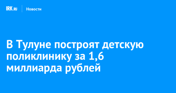 В Тулуне построят детскую поликлинику за 1,6 миллиарда рублей