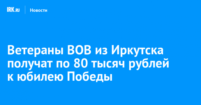 Ветераны ВОВ из Иркутска получат по 80 тысяч рублей к юбилею Победы