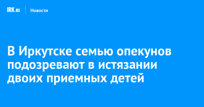 В Иркутске семью опекунов подозревают в истязании двоих приемных детей