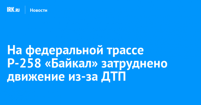 На федеральной трассе Р-258 «Байкал» затруднено движение из-за ДТП