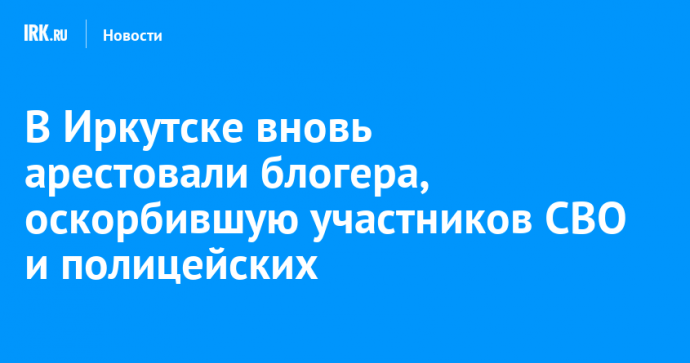 В Иркутске вновь арестовали блогера, оскорбившую участников СВО и полицейских