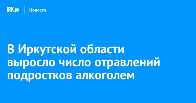 В Иркутской области выросло число отравлений подростков алкоголем
