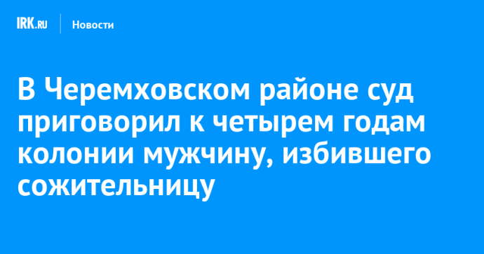 В Черемховском районе суд приговорил к четырем годам колонии мужчину, избившего сожительницу