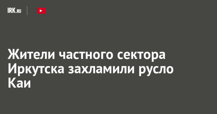 Жители частного сектора Иркутска захламили русло Каи Жители частного сектора Иркутска захламили русло Каи