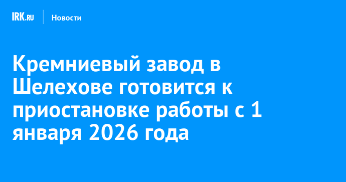 Кремниевый завод в Шелехове готовится к приостановке работы с 1 января 2026 года Кремниевый завод в Шелехове готовится к приостановке работы с 1 января 2026 года