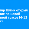 Владимир Путин открыл движение по новой скоростной трассе М‑12 «Восток»