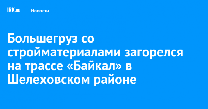 Большегруз со стройматериалами загорелся на трассе «Байкал» в Шелеховском районе