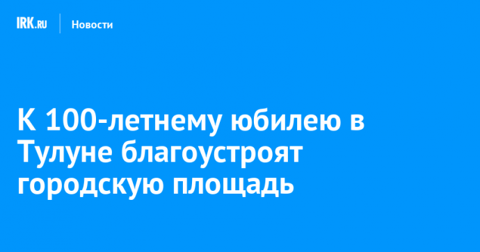 К 100-летнему юбилею в Тулуне благоустроят городскую площадь
