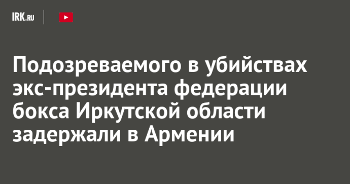 Подозреваемого в убийствах экс-президента федерации бокса Иркутской области задержали в Армении