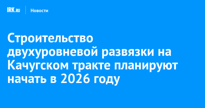 Строительство двухуровневой развязки на Качугском тракте планируют начать в 2026 году