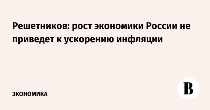Решетников: рост экономики России не приведет к ускорению инфляции