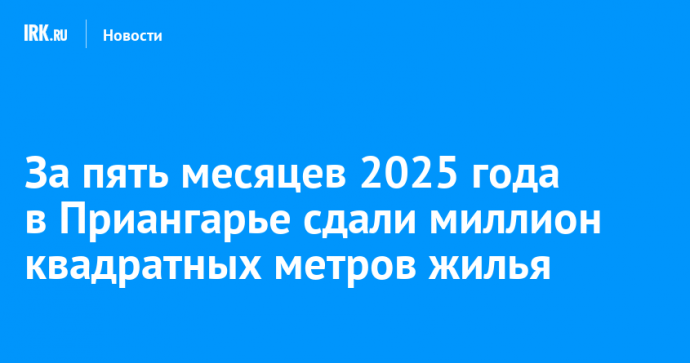 За пять месяцев 2025 года в Приангарье сдали миллион квадратных метров жилья