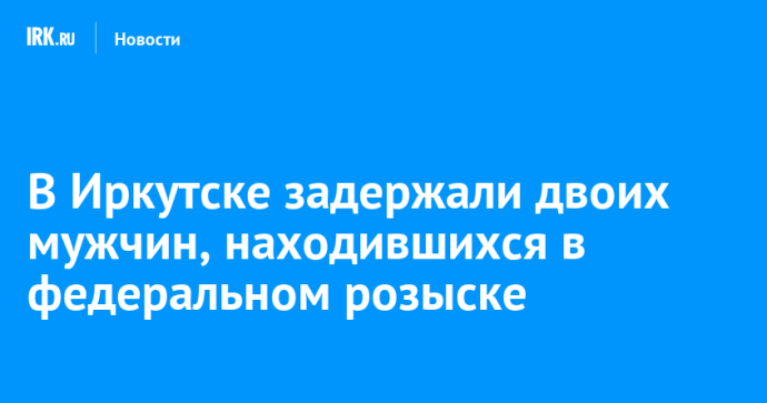 В Иркутске задержали двоих мужчин, находившихся в федеральном розыске