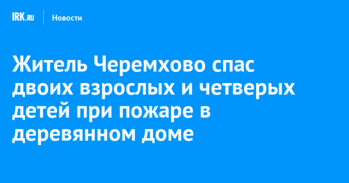 Житель Черемхово спас двоих взрослых и четверых детей при пожаре в деревянном доме