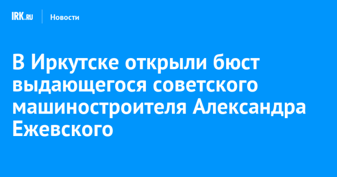 В Иркутске открыли бюст выдающегося советского машиностроителя Александра Ежевского
