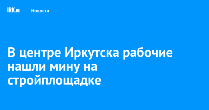 В центре Иркутска рабочие нашли мину на стройплощадке