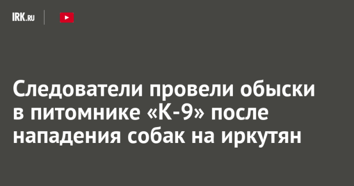 Следователи провели обыски в питомнике «К-9» после нападения собак на иркутян Следователи провели обыски в питомнике «К-9» после нападения собак на иркутян