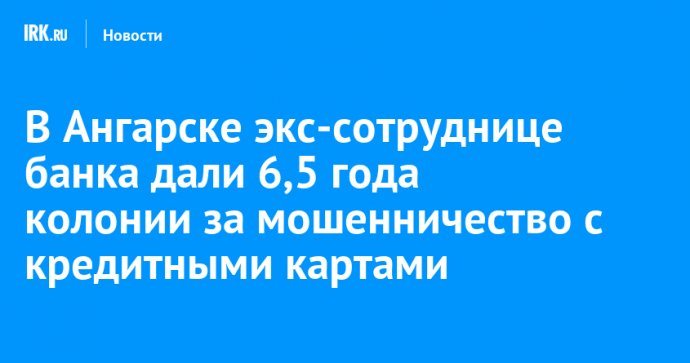В Ангарске экс-сотруднице банка дали 6,5 года колонии за мошенничество с кредитными картами