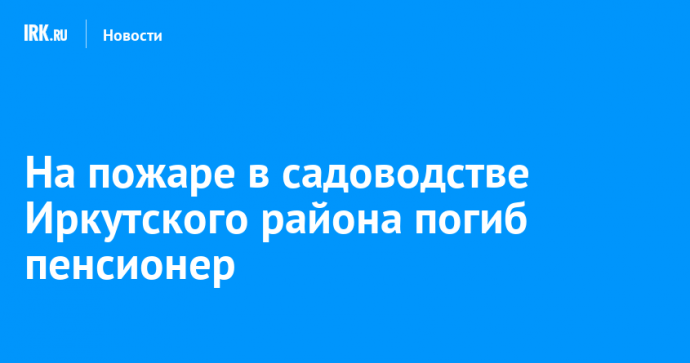 На пожаре в садоводстве Иркутского района погиб пенсионер